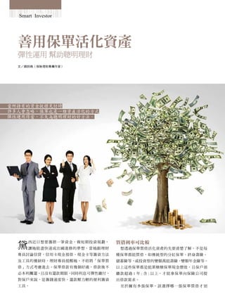 Smart Investor




  善用保單活化資產
  彈性運用 幫助聰明理財
  文／顏詩媺（保險理財專欄作家）




當所持有的資金捉襟見肘時
許多人會忽略，保單也是一種資產活化的方式
彈性運用得當，不失為聰明理財的好方法。




  黛                          質借利率可比較
      西近日想要籌措一筆資金，做短期投資規劃，
      讓她能盡快達成出國進修的夢想。當她跟理財    想透過保單質借活化資產的先要清楚了解，不是每
  專員討論信貸、信用卡現金預借、現金卡等籌資方法    種保單都能質借，如傳統型的分紅保單、終身壽險、
  及工具的優缺時，理財專員提醒她，不妨將「保單質    儲蓄險等，或投資型的變額萬能壽險、變額年金險等。
  借」方式考慮進去。保單借款有幾個好處，借款後不    以上這些保單都是能累積積保單現金價值，且保戶須
  必本利攤還，且沒有還款期限，同時利息可彈性繳付，   繳款超過 1 年 ( 含 ) 以上，才能拿保單向保險公司提
  對保戶來說，是籌錢速度快、還款壓力輕的便利籌資    出借款需求。
  工具。                         至 於 擁 有 多 張 保 單， 該 選 擇 哪 一 張 保 單 質 借 才 划
 