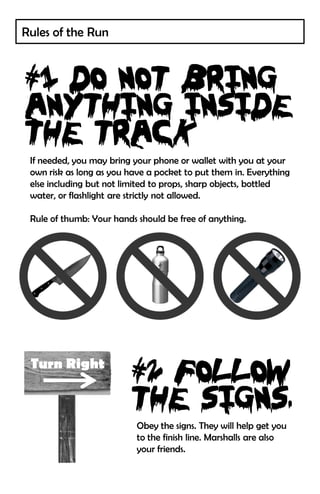 Rules of the Run




 If needed, you may bring your phone or wallet with you at your
 own risk as long as you have a pocket to put them in. Everything
 else including but not limited to props, sharp objects, bottled
 water, or flashlight are strictly not allowed.

 Rule of thumb: Your hands should be free of anything.




 Turn Right



                           Obey the signs. They will help get you
                           to the finish line. Marshalls are also
                           your friends.
 