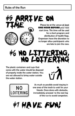 Rules of the Run




                                      Please be at the venue at least
                                   ONE HOUR BEFORE your race
                                    start time. This time will be used
                                              for a short program and
                                           distribution of health flags.
                                   Organizers have the discretion to
                                   no longer allow participants who
                                              are late to join the race.




The plastic containers and cups that
come with the water should be disposed
of properly inside the water station. You
are not allowed to bring water outside
the water station.

                              As much as possible avoid staying in
                             one area of the track to wait for your
                                 friends. Once done with obstacles,
                             immediately proceed to the next leg
                                     of the run to avoid congestion.
 