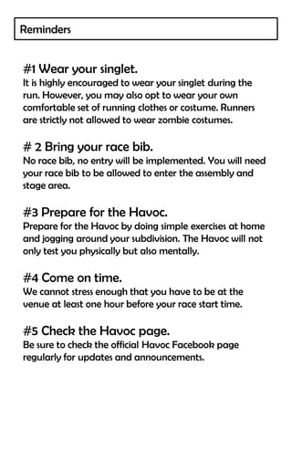 Reminders


#1 Wear your singlet.
It is highly encouraged to wear your singlet during the
run. However, you may also opt to wear your own
comfortable set of running clothes or costume. Runners
are strictly not allowed to wear zombie costumes.

# 2 Bring your race bib.
No race bib, no entry will be implemented. You will need
your race bib to be allowed to enter the assembly and
stage area.

#3 Prepare for the Havoc.
Prepare for the Havoc by doing simple exercises at home
and jogging around your subdivision. The Havoc will not
only test you physically but also mentally.

#4 Come on time.
We cannot stress enough that you have to be at the
venue at least one hour before your race start time.

#5 Check the Havoc page.
Be sure to check the official Havoc Facebook page
regularly for updates and announcements.
 