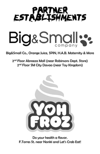 Big&Small Co., Orange Juice, SPIN, H.A.B. Maternity & More

    2nd Floor Abreeza Mall (near Robinsons Dept. Store)
        2nd Floor SM City Davao (near Toy Kingdom)




                  Do your health a flavor.
        F.Torres St. near Nonki and Let’s Crab Eat!
 