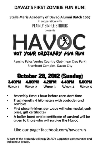 DAVAO’S FIRST ZOMBIE FUN RUN!
    Stella Maris Academy of Davao Alumni Batch 2007
                       in cooperation with
                   PLAINLY SIMPLE STUDIOS
                            presents




      Rancho Palos Verdes Country Club (near Croc Park)
               Riverfront Complex, Davao City


        October 28, 2012 (Sunday)
3:40PM        4:00PM        4:20PM       4:40PM        5:00PM
Wave 1       Wave 2         Wave 3           Wave 4    Wave 5

•     Assembly time: 1 hour before race start time
•     Track length: 4 kilometers with obstacles and
      zombies
•     First place finishers per wave will win: medal, cash
      prize, gift certificates
•     A baller band and a certificate of survival will be
      given to those who will survive the Havoc

      Like our page: facebook.com/havocrun
A part of the proceeds will help SMAD’s supported communities and
indigenous groups.
 