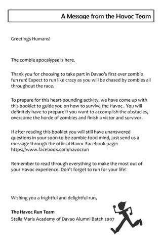 A Message from the Havoc Team


Greetings Humans!



The zombie apocalypse is here.

Thank you for choosing to take part in Davao’s first ever zombie
fun run! Expect to run like crazy as you will be chased by zombies all
throughout the race.

To prepare for this heart-pounding activity, we have come up with
this booklet to guide you on how to survive the Havoc. You will
definitely have to prepare if you want to accomplish the obstacles,
overcome the horde of zombies and finish a victor and survivor.

If after reading this booklet you will still have unanswered
questions in your soon-to-be-zombie-food mind, just send us a
message through the official Havoc Facebook page:
https://www.facebook.com/havocrun

Remember to read through everything to make the most out of
your Havoc experience. Don’t forget to run for your life!




Wishing you a frightful and delightful run,

The Havoc Run Team
Stella Maris Academy of Davao Alumni Batch 2007
 