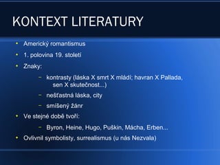 KONTEXT LITERATURY
●
Americký romantismus
●
1. polovina 19. století
●
Znaky:
– kontrasty (láska X smrt X mládí; havran X Pallada,
sen X skutečnost...)
– nešťastná láska, city
– smíšený žánr
●
Ve stejné době tvoří:
– Byron, Heine, Hugo, Puškin, Mácha, Erben...
●
Ovlivnil symbolisty, surrealismus (u nás Nezvala)
 