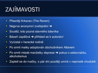 ZAJÍMAVOSTI
●
Přesněji Krkavec (The Raven)
●
Nejprve anonymní zveřejnění 
●
Soutěž, kdo pozná slavného básníka
●
Báseň úspěšná  přihlásil se k autorství
●
Vyrůstal v herecké rodině
●
Po smrti matky adoptován obchodníkem Allanem
●
Po smrti mladé manželky deprese pokus o sebevraždu,
alkoholismus
●
Zapletl se do rvačky, o pár dní později umírá v naprosté chudobě
 
