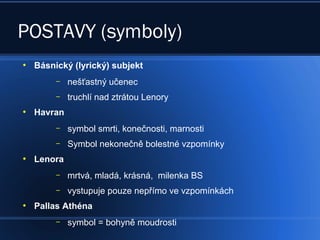 POSTAVY (symboly)
●
Básnický (lyrický) subjekt
– nešťastný učenec
– truchlí nad ztrátou Lenory
●
Havran
– symbol smrti, konečnosti, marnosti
– Symbol nekonečně bolestné vzpomínky
●
Lenora
– mrtvá, mladá, krásná, milenka BS
– vystupuje pouze nepřímo ve vzpomínkách
●
Pallas Athéna
– symbol = bohyně moudrosti
 