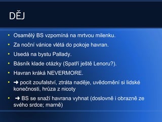 DĚJ
●
Osamělý BS vzpomíná na mrtvou milenku.
●
Za noční vánice vlétá do pokoje havran.
●
Usedá na bystu Pallady.
●
Básník klade otázky (Spatří ještě Lenoru?).
●
Havran kráká NEVERMORE.
●
pocit zoufalství, ztráta naděje, uvědomění si lidské
konečnosti, hrůza z nicoty
●
 BS se snaží havrana vyhnat (doslovně i obrazně ze
svého srdce; marně)
 