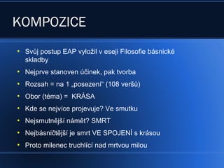 KOMPOZICE
●
Svůj postup EAP vyložil v eseji Filosofie básnické
skladby
●
Nejprve stanoven účinek, pak tvorba
●
Rozsah = na 1 „posezení“ (108 veršů)
●
Obor (téma) = KRÁSA
●
Kde se nejvíce projevuje? Ve smutku
●
Nejsmutnější námět? SMRT
●
Nejbásničtější je smrt VE SPOJENÍ s krásou
●
Proto milenec truchlící nad mrtvou milou
 