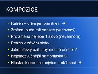 KOMPOZICE
●
Refrén – dříve jen primitivní 
●
Změna: bude mít variace (variovaný)
●
Pro změnu nejlépe 1 slovo (nevermore)
●
Refrén v závěru sloky
●
Jaké hlásky užít, aby mocně působil?
●
Nejplnozvučnější samohláska O
●
Hláska, kterou lze nejvíce protáhnout, R
 