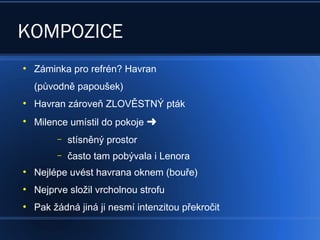 KOMPOZICE
●
Záminka pro refrén? Havran
(původně papoušek)
●
Havran zároveň ZLOVĚSTNÝ pták
●
Milence umístil do pokoje 
– stísněný prostor
– často tam pobývala i Lenora
●
Nejlépe uvést havrana oknem (bouře)
●
Nejprve složil vrcholnou strofu
●
Pak žádná jiná ji nesmí intenzitou překročit
 