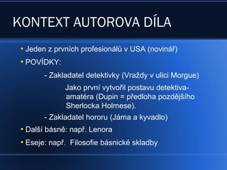 KONTEXT AUTOROVA DÍLA
●
Jeden z prvních profesionálů v USA (novinář)
●
POVÍDKY:
- Zakladatel detektivky (Vraždy v ulici Morgue)
Jako první vytvořil postavu detektiva-
amatéra (Dupin = předloha pozdějšího
Sherlocka Holmese).
- Zakladatel hororu (Jáma a kyvadlo)
●
Další básně: např. Lenora
●
Eseje: např. Filosofie básnické skladby
 