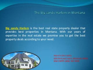 Big sandy Harlem is the best real state property dealer that
provides best properties in Montana. With our years of
expertise in the real estate we promise you to get the best
property deals according to your need.
Havre hi-line realty
605 third ave.havre .Montana 59501
KIM CRIPPS (406) 945 9039
 