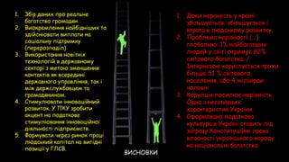 1. Збір даних про реальне
багатство громадян
2. Виокремлення найбідніших та
здійснювати виплати на
соціальну підтримку
(перерозподіл)
3. Використання новітніх
технологій в державному
секторі з метою зменшення
контактів як всередині
державного управління, так і
між держслужбовцем та
громадянином.
4. Стимулювати інноваційний
розвиток. У ПКУ зробити
акцент на податкове
стимулювання інноваційної
діяльності підприємств.
5. Формувати через ринок праці
людський капітал на вигідні
позиції у ГЛСВ.
1. Доки нерівність у країні
збільшується, збільшується і
втрата в людському розвитку
2. Проблема нерівності (...)
глобальна: 1% найбагатших
людей у світі отримує 82%
світового багатства; /
Інтернетом користується трохи
більше 51 % світового
населення, або 4 мільярди
чоловік
3. Корупція посилює нерівність.
Одна з негативних
характеристик України
4. Сформована податкова
культура в Україні ставить під
загрозу Конституційні права
власності українського народу
на національні багатства
ВИСНОВКИ
 