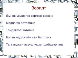 Зорилт
    Өмнөх мэдлэгээ сэргээн санана

    Мэдлэгээ бататгана

    Тэмдэглэл хөтөлнө

    Бэлэн мэдлэгийн сан бэлтгэнэ

    Тулгамдсан асуудлуудыг шийдвэрлэнэ
                          
 