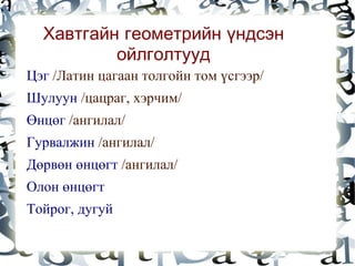 Хавтгайн геометрийн үндсэн
              ойлголтууд
    Цэг /Латин цагаан толгойн том үсгээр/
    Шулуун /цацраг, хэрчим/
    Өнцөг /ангилал/
    Гурвалжин /ангилал/
    Дөрвөн өнцөгт /ангилал/
    Олон өнцөгт
    Тойрог, дугуй
                            
 