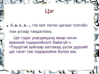 Цэг

    .   А, B, C , D , ... гэх мэт латин цагаан толгойн
        том үсгээр тэмдэглэнэ.
          Цэг гэдэг ухагдахуунд ямар нэгэн
        ерөнхий тодорхойлолт байхгүй ч
        “Үзүүртэй зүйлээр хатгахад үүсэх дүрсийг
        цэг гэнэ” гэж тодорхойлж болох юм.


                                
 