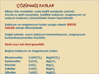 ÇÖZÜNMÜŞ KATILARÇÖZÜNMÜŞ KATILAR
Bilinen tüm maddeler, suda belirli oranlarda çözünür.
Ancak su ıslahı açısından, özellikle kalsiyum, magnezyum ve
sodyum tuzlarının çözünürlükleri önem taşımaktadır.
Kalsiyum ve magnezyum tuzları yaygın olarak SERTLİK
TUZLARI olarak bilinmektedir.
Doğal sularda, suyun kalsiyum konsantrasyonu, magnezyum
konsantrasyonundan büyüktür.
Deniz suyu için tersi geçerlidir.
Başlıca kalsiyum ve magnezyum tuzları:
Bikarbonatlar Ca(HCO3) Mg(HCO3)
Karbonatlar CaCO3 MgCO3
Klorürler CaCl2 MgCl2
Sülfatlar CaSO4 MgSO4
Silikatlar CaSiO MgSiO
 