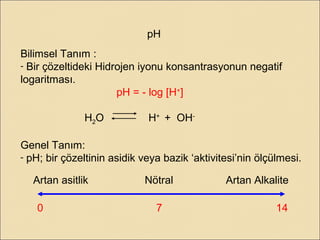 pH
Bilimsel Tanım :
- Bir çözeltideki Hidrojen iyonu konsantrasyonun negatif
logaritması.
pH = - log [H+
]
H2O H+
+ OH-
Genel Tanım:
- pH; bir çözeltinin asidik veya bazik ‘aktivitesi’nin ölçülmesi.
0 7 14
Artan asitlik Nötral Artan Alkalite
 