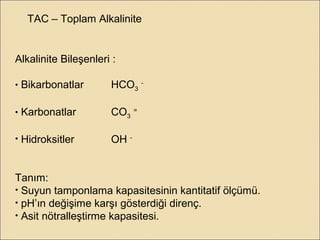 TAC – Toplam Alkalinite
Alkalinite Bileşenleri :
• Bikarbonatlar HCO3
-
• Karbonatlar CO3
=
• Hidroksitler OH -
Tanım:
• Suyun tamponlama kapasitesinin kantitatif ölçümü.
• pH’ın değişime karşı gösterdiği direnç.
• Asit nötralleştirme kapasitesi.
 