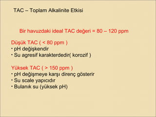 TAC – Toplam Alkalinite Etkisi
Bir havuzdaki ideal TAC değeri = 80 – 120 ppm
Düşük TAC ( < 80 ppm )
• pH değişkendir
• Su agresif karakterdedir( korozif )
Yüksek TAC ( > 150 ppm )
• pH değişmeye karşı direnç gösterir
• Su scale yapıcıdır
• Bulanık su (yüksek pH)
 