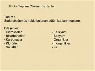 TDS – Toplam Çözünmüş Katılar
Tanım :
Suda çözünmüş halde bulunan bütün katıların toplamı.
Bileşenler:
- Hidroksitler - Kalsiyum
- Bikarbonatlar - Sodyum
- Karbonatlar - Organikler
- Klorürler - İnorganikler
- Sülfatlar - vs.
 