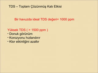 TDS – Toplam Çözünmüş Katı Etkisi
Bir havuzda ideal TDS değeri= 1000 ppm
Yüksek TDS ( > 1500 ppm )
• Donuk görünüm
• Korozyonu hızlandırır
• Klor etkinliğini azaltır
 