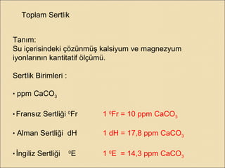 Toplam Sertlik
Tanım:
Su içerisindeki çözünmüş kalsiyum ve magnezyum
iyonlarının kantitatif ölçümü.
Sertlik Birimleri :
• ppm CaCO3
• Fransız Sertliği 0
Fr 1 0
Fr = 10 ppm CaCO3
• Alman Sertliği dH 1 dH = 17,8 ppm CaCO3
• İngiliz Sertliği 0
E 1 0
E = 14,3 ppm CaCO3
 