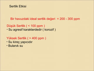 Sertlik Etkisi
Bir havuzdaki ideal sertlik değeri = 200 - 300 ppm
Düşük Sertlik ( < 100 ppm )
• Su agresif karakterdedir ( korozif )
Yüksek Sertlik ( > 400 ppm )
• Su kireç yapıcıdır
• Bulanık su
 