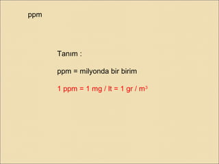 ppm
Tanım :
ppm = milyonda bir birim
1 ppm = 1 mg / lt = 1 gr / m3
 