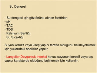 Su Dengesi
- Su dengesi için göz önüne alınan faktörler:
• pH
• TAC
• TDS
• Kalsiyum Sertliği
• Su Sıcaklığı
Suyun korozif veya kireç yapıcı tarafta olduğunu belirleyebilmek
için yukarıdaki analizler yapılır.
- Langelier Doygunluk İndeksi havuz suyunun korozif veya taş
yapıcı karakterde olduğunu belirlemek için kullanılır.
 