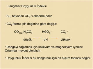 Langelier Doygunluk İndeksi
• Su, havadan CO2 ‘i absorbe eder.
• CO2 formu, pH değerine göre değişir:
CO2 (g) H2CO3 HCO3
-
CO3
=
düşük pH yüksek
• Dengeyi sağlamak için kalsiyum ve magnezyum iyonları
Ortamda mevcut olmalıdır.
• Doygunluk İndeksi bu denge hali için bir ölçüm tablosu sağlar.
 
