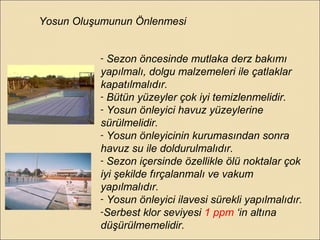 Yosun Oluşumunun Önlenmesi
- Sezon öncesinde mutlaka derz bakımı
yapılmalı, dolgu malzemeleri ile çatlaklar
kapatılmalıdır.
- Bütün yüzeyler çok iyi temizlenmelidir.
- Yosun önleyici havuz yüzeylerine
sürülmelidir.
- Yosun önleyicinin kurumasından sonra
havuz su ile doldurulmalıdır.
- Sezon içersinde özellikle ölü noktalar çok
iyi şekilde fırçalanmalı ve vakum
yapılmalıdır.
- Yosun önleyici ilavesi sürekli yapılmalıdır.
-Serbest klor seviyesi 1 ppm ‘in altına
düşürülmemelidir.
 