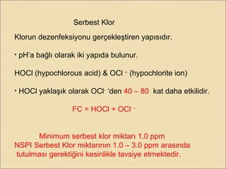 Serbest Klor
Klorun dezenfeksiyonu gerçekleştiren yapısıdır.
• pH’a bağlı olarak iki yapıda bulunur.
HOCl (hypochlorous acid) & OCl –
(hypochlorite ion)
• HOCl yaklaşık olarak OCl-
‘den 40 – 80 kat daha etkilidir.
FC = HOCl + OCl –
Minimum serbest klor miktarı 1.0 ppm
NSPI Serbest Klor miktarının 1.0 – 3.0 ppm arasında
tutulması gerektiğini kesinlikle tavsiye etmektedir.
 