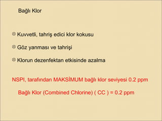 Bağlı Klor
 Kuvvetli, tahriş edici klor kokusu
 Göz yanması ve tahrişi
 Klorun dezenfektan etkisinde azalma
NSPI, tarafından MAKSİMUM bağlı klor seviyesi 0.2 ppm
Bağlı Klor (Combined Chlorine) ( CC ) = 0.2 ppm
 