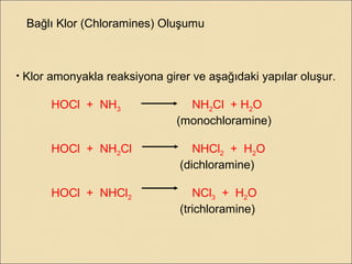 Bağlı Klor (Chloramines) Oluşumu
• Klor amonyakla reaksiyona girer ve aşağıdaki yapılar oluşur.
HOCl + NH3 NH2Cl + H2O
(monochloramine)
HOCl + NH2Cl NHCl2 + H2O
(dichloramine)
HOCl + NHCl2 NCl3 + H2O
(trichloramine)
 