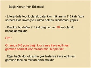 Bağlı Klorun Yok Edilmesi
• Literatürde teorik olarak bağlı klor miktarının 7.5 katı fazla
serbest klor ilavesiyle kırılma noktası klorlaması yapılır.
• Pratikte bu değer 7.5 kat değil en az 10 kat olarak
hesaplanmalıdır.
Örn :
Ortamda 0.6 ppm bağlı klor varsa ilave edilmesi
gereken serbest klor miktarı min. 6 ppm ‘dir.
• Eğer bağlı klor oluşumu çok fazla ise ilave edilmesi
gereken taze su miktarı artırılmalıdır.
 