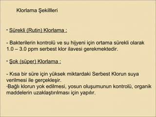 Klorlama Şekillleri
• Sürekli (Rutin) Klorlama :
- Bakterilerin kontrolü ve su hijyeni için ortama sürekli olarak
1.0 – 3.0 ppm serbest klor ilavesi gerekmektedir.
• Şok (süper) Klorlama :
- Kısa bir süre için yüksek miktardaki Serbest Klorun suya
verilmesi ile gerçekleşir.
-Bağlı klorun yok edilmesi, yosun oluşumunun kontrolü, organik
maddelerin uzaklaştırılması için yapılır.
 