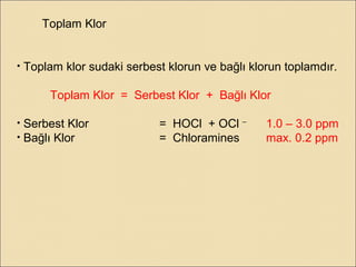 Toplam Klor
• Toplam klor sudaki serbest klorun ve bağlı klorun toplamdır.
Toplam Klor = Serbest Klor + Bağlı Klor
• Serbest Klor = HOCl + OCl –
1.0 – 3.0 ppm
• Bağlı Klor = Chloramines max. 0.2 ppm
 