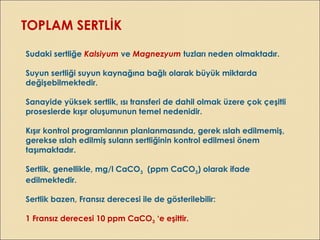 TOPLAM SERTLİK
Sudaki sertliğe Kalsiyum ve Magnezyum tuzları neden olmaktadır.
Suyun sertliği suyun kaynağına bağlı olarak büyük miktarda
değişebilmektedir.
Sanayide yüksek sertlik, ısı transferi de dahil olmak üzere çok çeşitli
proseslerde kışır oluşumunun temel nedenidir.
Kışır kontrol programlarının planlanmasında, gerek ıslah edilmemiş,
gerekse ıslah edilmiş suların sertliğinin kontrol edilmesi önem
taşımaktadır.
Sertlik, genellikle, mg/l CaCO3 (ppm CaCO3) olarak ifade
edilmektedir.
Sertlik bazen, Fransız derecesi ile de gösterilebilir:
1 Fransız derecesi 10 ppm CaCO3 ‘e eşittir.
 