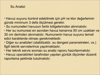 Su Analizi
• Havuz suyunu kontrol edebilmek için pH ve klor değerlerinin
günde minimum 3 defa ölçülmesi gerekir.
• Su numuneleri havuzun farklı bölgelerinden alınmalıdır.
• Her su numunesi en azından havuz kenarına 50 cm uzaktan ve
30 cm derinden alınmalıdır. Numunenin havuz suyunu temsil
edici karakterde olması gerekmektedir.
• Diğer su analizleri (stabilizatör, su dengesi parametreleri, vs.)
İlgili teknik servislerince yapılmaktadır.
• Her teknik servis sonrası su analiz raporu hazırlanmalıdır.
• Havuz operatörleri tarafından yapılan günlük ölçümler düzenli
raporlama şeklinde tutulmalıdır.
 