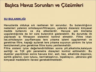 Başlıca Havuz Sorunları ve ÇözümleriBaşlıca Havuz Sorunları ve Çözümleri
SU BULANIKLIĞI
Havuzlarda oldukça sık rastlanan bir sorundur. Su bulanıklığının
nedenleri yetersiz sirkülasyon/filtrasyon, yetersiz düzensiz kimyasal
madde kullanımı ve dış etkenlerdir. Havuza şok klorlama
uygulandığında da bir süre bulanıklık gözlenebilir. Bu durumda ilk
yapılacak iş filtrasyon sistemini kontrol etmektir. Filtre tıkalı
ise,sirkülasyon zayıflamışsa ters yıkama işlemi uygulanmalı ve
gerekirse filtre, kapağı açılarak ters yıkama suyunun yardımı ile iyice
temizlenmeli,yine gerekirse filtre kumu yenilenmelidir.
Filtre sistemi iyice değerlendirildikten sonra pH,alkalinite,kalsiyum
sertliği ve TÇK gibi parametre düzeyleri kontrol edilmelidir. Bu
ölçümler yapıldıktan sonra havuza klor, asit, baz, alkalinite düşürücü,
sertlik giderici, iyon tutucu, berrraklaştırıcı, topaklayıcı, çöktürücü gibi
kimyasal maddelerin ilavesi gerekebilmektedir.
 