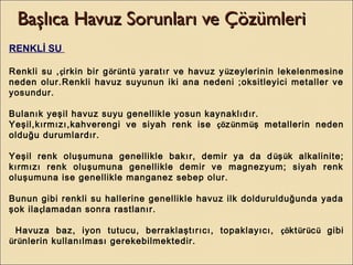 Başlıca Havuz Sorunları ve ÇözümleriBaşlıca Havuz Sorunları ve Çözümleri
RENKLİ SU
Renkli su ,çirkin bir görüntü yaratır ve havuz yüzeylerinin lekelenmesine
neden olur.Renkli havuz suyunun iki ana nedeni ;oksitleyici metaller ve
yosundur.
Bulanık yeşil havuz suyu genellikle yosun kaynaklıdır.
Yeşil,kırmızı,kahverengi ve siyah renk ise çözünmüş metallerin neden
olduğu durumlardır.
Yeşil renk oluşumuna genellikle bakır, demir ya da düşük alkalinite;
kırmızı renk oluşumuna genellikle demir ve magnezyum; siyah renk
oluşumuna ise genellikle manganez sebep olur.
Bunun gibi renkli su hallerine genellikle havuz ilk doldurulduğunda yada
şok ilaçlamadan sonra rastlanır.
Havuza baz, iyon tutucu, berraklaştırıcı, topaklayıcı, çöktürücü gibi
ürünlerin kullanılması gerekebilmektedir.
 