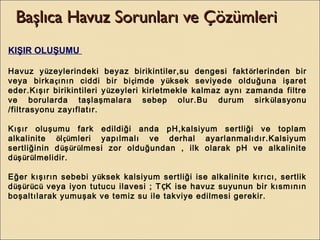 Başlıca Havuz Sorunları ve ÇözümleriBaşlıca Havuz Sorunları ve Çözümleri
KIŞIR OLUŞUMU
Havuz yüzeylerindeki beyaz birikintiler,su dengesi faktörlerinden bir
veya birkaçının ciddi bir biçimde yüksek seviyede olduğuna işaret
eder.Kışır birikintileri yüzeyleri kirletmekle kalmaz aynı zamanda filtre
ve borularda taşlaşmalara sebep olur.Bu durum sirkülasyonu
/filtrasyonu zayıflatır.
Kışır oluşumu fark edildiği anda pH,kalsiyum sertliği ve toplam
alkalinite ölçümleri yapılmalı ve derhal ayarlanmalıdır.Kalsiyum
sertliğinin düşürülmesi zor olduğundan , ilk olarak pH ve alkalinite
düşürülmelidir.
Eğer kışırın sebebi yüksek kalsiyum sertliği ise alkalinite kırıcı, sertlik
düşürücü veya iyon tutucu ilavesi ; TÇK ise havuz suyunun bir kısmının
boşaltılarak yumuşak ve temiz su ile takviye edilmesi gerekir.
 