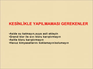 KESİNLİKLE YAPILMAMASI GEREKENLER
•Aside su katmayın,suya asit ekleyin
•Granül klor ile sıvı kloru karıştırmayın
•Asitle kloru karıştırmayın
•Havuz kimyasallarını koklamayın/solumayın
 