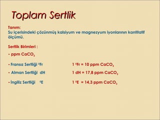 Tanım:
Su içerisindeki çözünmüş kalsiyum ve magnezyum iyonlarının kantitatif
ölçümü.
Sertlik Birimleri :
• ppm CaCO3
• Fransız Sertliği 0
Fr 1 0
Fr = 10 ppm CaCO3
• Alman Sertliği dH 1 dH = 17,8 ppm CaCO3
• İngiliz Sertliği 0
E 1 0
E = 14,3 ppm CaCO3
Toplam SertlikToplam Sertlik
 