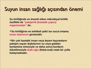Suyun insan sa lı ı açısından önemiğ ğSuyun insan sa lı ı açısından önemiğ ğ
Su kirliliğinde en önemli etken mikrobiyal kirlilik
özellikle de “patojenik (hastalık yapıcı)
organizmalar” dır.
Su kirliliğinin en tehlikeli şekli ise sucul ortama
insan dışkısının girmesidir.
Bir çok hastalık insan veya bazen hayvanların
patojen saçan dışkılarının su veya gıdaları
kontamine etmesiyle ve daha sonra bunların
tüketilmesiyle dışkı-ağız (fekal-oral) rotalı bir yolla
bulaşmaktadır.
 