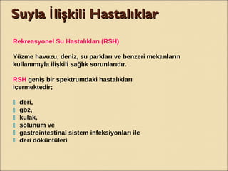 Suyla lişkili HastalıklarİSuyla lişkili Hastalıklarİ
Rekreasyonel Su Hastalıkları (RSH)
Yüzme havuzu, deniz, su parkları ve benzeri mekanların
kullanımıyla ilişkili sağlık sorunlarıdır.
RSH geniş bir spektrumdaki hastalıkları
içermektedir;
􀂄 deri,
􀂄 göz,
􀂄 kulak,
􀂄 solunum ve
􀂄 gastrointestinal sistem infeksiyonları ile
􀂄 deri döküntüleri
 
