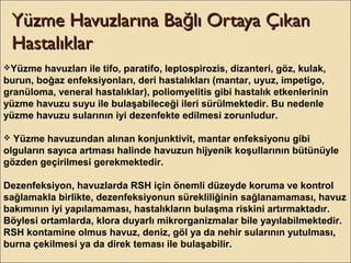 Yüzme Havuzlarına Ba lı Ortaya ÇıkanğYüzme Havuzlarına Ba lı Ortaya Çıkanğ
HastalıklarHastalıklar
Yüzme havuzları ile tifo, paratifo, leptospirozis, dizanteri, göz, kulak,
burun, boğaz enfeksiyonları, deri hastalıkları (mantar, uyuz, impetigo,
granüloma, veneral hastalıklar), poliomyelitis gibi hastalık etkenlerinin
yüzme havuzu suyu ile bulaşabileceği ileri sürülmektedir. Bu nedenle
yüzme havuzu sularının iyi dezenfekte edilmesi zorunludur.
 Yüzme havuzundan alınan konjunktivit, mantar enfeksiyonu gibi
olguların sayıca artması halinde havuzun hijyenik koşullarının bütünüyle
gözden geçirilmesi gerekmektedir.
Dezenfeksiyon, havuzlarda RSH için önemli düzeyde koruma ve kontrol
sağlamakla birlikte, dezenfeksiyonun sürekliliğinin sağlanamaması, havuz
bakımının iyi yapılamaması, hastalıkların bulaşma riskini artırmaktadır.
Böylesi ortamlarda, klora duyarlı mikrorganizmalar bile yayılabilmektedir.
RSH kontamine olmus havuz, deniz, göl ya da nehir sularının yutulması,
burna çekilmesi ya da direk teması ile bulaşabilir.
 