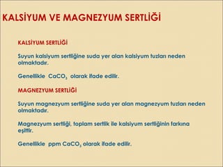 KALSİYUM VE MAGNEZYUM SERTLİĞİ
KALSİYUM SERTLİĞİ
Suyun kalsiyum sertliğine suda yer alan kalsiyum tuzları neden
olmaktadır.
Genellikle CaCO3 olarak ifade edilir.
MAGNEZYUM SERTLİĞİ
Suyun magnezyum sertliğine suda yer alan magnezyum tuzları neden
olmaktadır.
Magnezyum sertliği, toplam sertlik ile kalsiyum sertliğinin farkına
eşittir.
Genellikle ppm CaCO3 olarak ifade edilir.
 