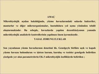 AMAÇ
Mikrobiyolojik açıdan bakıldığında, yüzme havuzlarındaki sularda bakteriler,
mantarlar ve diğer mikroorganizmalar, hastalıklara yol açma yönünden tehdit
oluşturmaktadır. Bu sebeple, havuzlarda yapılan dezenfeksiyonun yanında
mikrobiyolojik analizlerle kontrollerinin yapılması önem içermektedir.
YASAL ZORUNLULUKLAR
Son yayınlanan yüzme havuzlarının denetimi hk. Genelgeyle birlikte açık ve kapalı
yüzme havuzu bulunduran ve işleten kurum, kuruluş ve tesisler genelgede belirtilen
çizelgede yer alan parametrelerin EK-3 mikrobiyoljik özelliklerde belirtilen ;
 